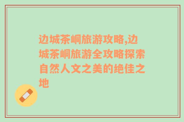邊城茶峒旅游攻略,邊城茶峒旅游全攻略探索自然人文之美的絕佳之地