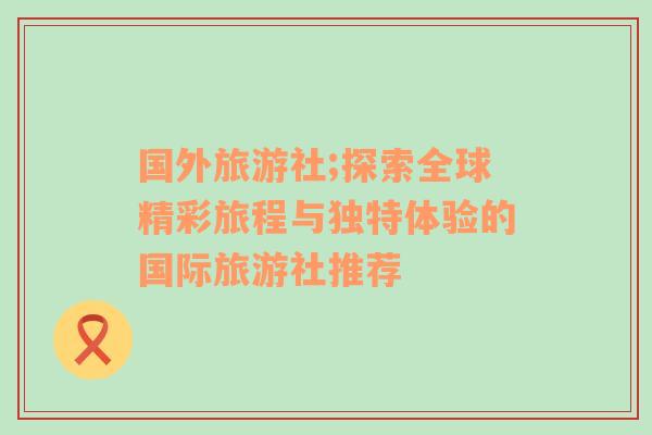 國外旅游社;探索全球精彩旅程與獨特體驗的國際旅游社推薦