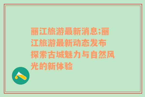 麗江旅游最新消息;麗江旅游最新動(dòng)態(tài)發(fā)布 探索古城魅力與自然風(fēng)光的新體驗(yàn)