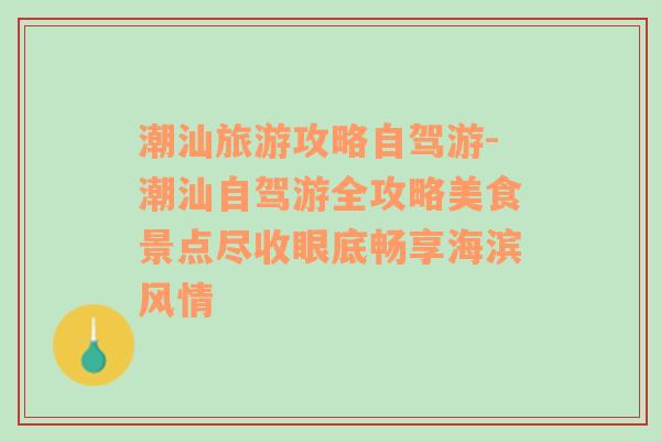 潮汕旅游攻略自駕游-潮汕自駕游全攻略美食景點盡收眼底暢享海濱風(fēng)情