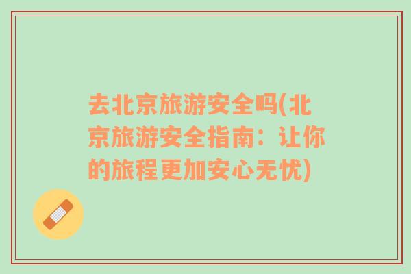 去北京旅游安全嗎(北京旅游安全指南：讓你的旅程更加安心無憂)