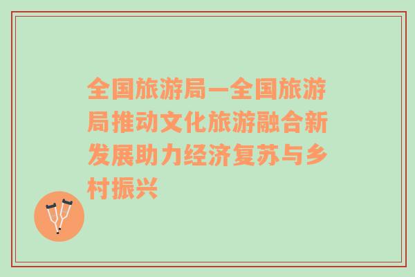 全國旅游局—全國旅游局推動(dòng)文化旅游融合新發(fā)展助力經(jīng)濟(jì)復(fù)蘇與鄉(xiāng)村振興