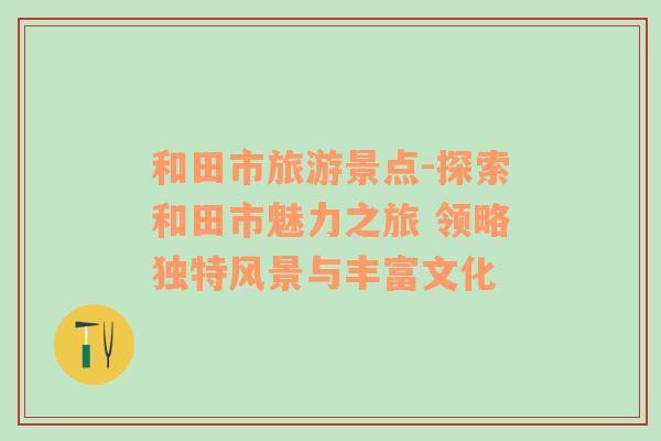 和田市旅游景點(diǎn)-探索和田市魅力之旅 領(lǐng)略獨(dú)特風(fēng)景與豐富文化