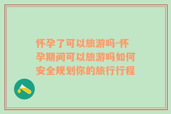 懷孕了可以旅游嗎-懷孕期間可以旅游嗎如何安全規(guī)劃你的旅行行程