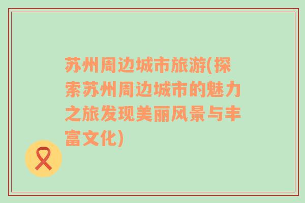 蘇州周邊城市旅游(探索蘇州周邊城市的魅力之旅發(fā)現(xiàn)美麗風(fēng)景與豐富文化)