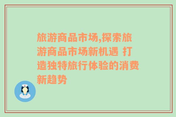 旅游商品市場,探索旅游商品市場新機(jī)遇 打造獨(dú)特旅行體驗(yàn)的消費(fèi)新趨勢