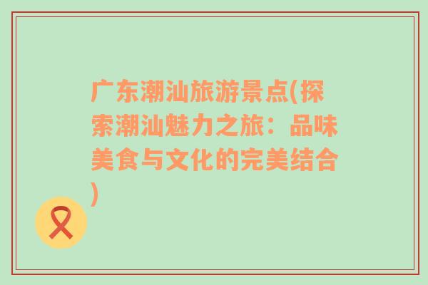 廣東潮汕旅游景點(diǎn)(探索潮汕魅力之旅：品味美食與文化的完美結(jié)合)