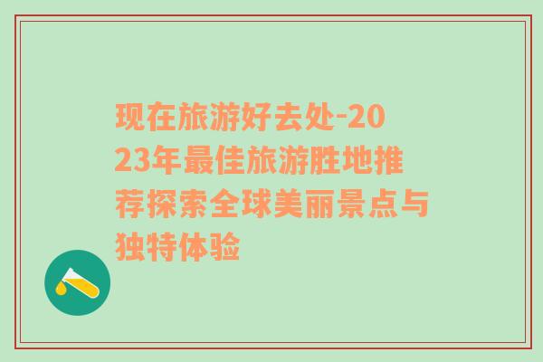 現(xiàn)在旅游好去處-2023年最佳旅游勝地推薦探索全球美麗景點與獨特體驗