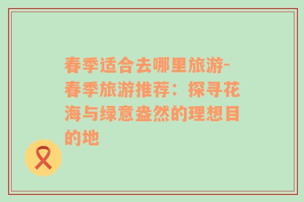 春季適合去哪里旅游-春季旅游推薦：探尋花海與綠意盎然的理想目的地