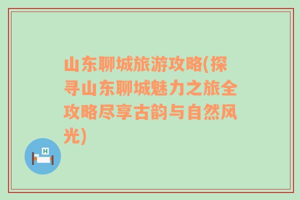 山東聊城旅游攻略(探尋山東聊城魅力之旅全攻略盡享古韻與自然風光)