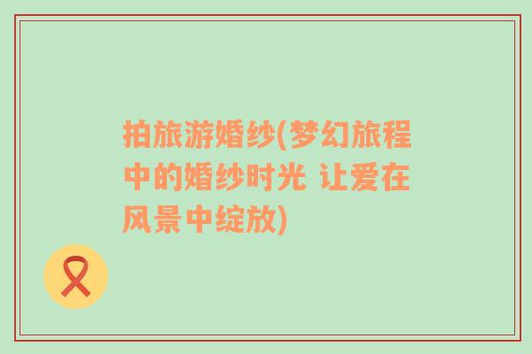 拍旅游婚紗(夢(mèng)幻旅程中的婚紗時(shí)光 讓愛(ài)在風(fēng)景中綻放)
