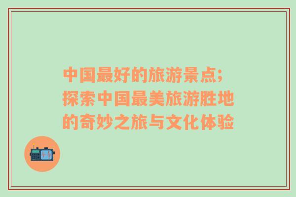 中國最好的旅游景點(diǎn);探索中國最美旅游勝地的奇妙之旅與文化體驗(yàn)