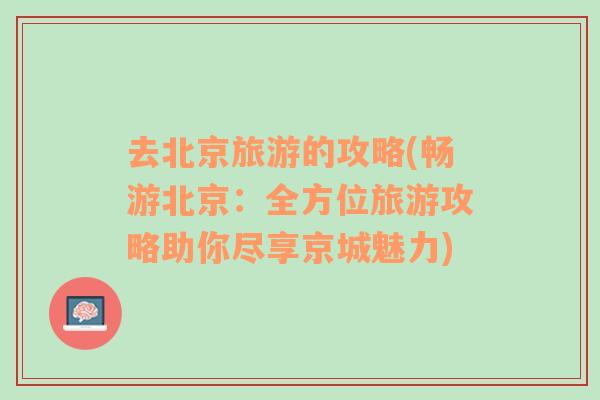 去北京旅游的攻略(暢游北京：全方位旅游攻略助你盡享京城魅力)