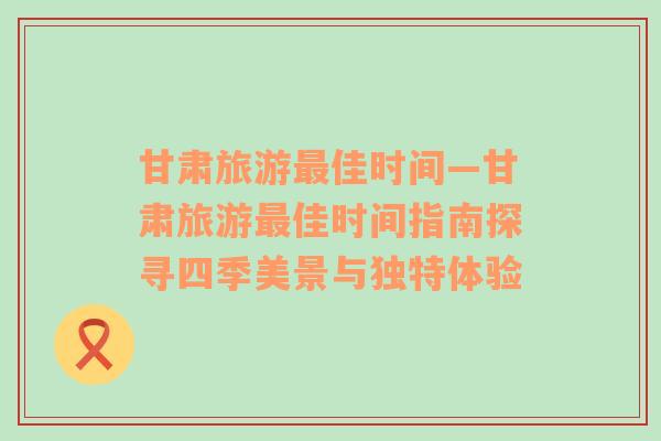 甘肅旅游最佳時間—甘肅旅游最佳時間指南探尋四季美景與獨特體驗