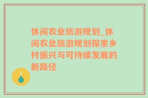 休閑農(nóng)業(yè)旅游規(guī)劃_休閑農(nóng)業(yè)旅游規(guī)劃探索鄉(xiāng)村振興與可持續(xù)發(fā)展的新路徑