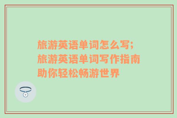 旅游英語單詞怎么寫;旅游英語單詞寫作指南助你輕松暢游世界