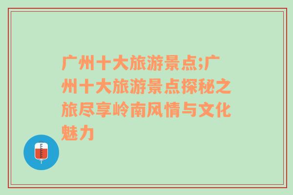 廣州十大旅游景點;廣州十大旅游景點探秘之旅盡享嶺南風情與文化魅力