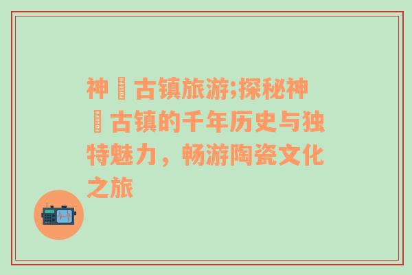 神垕古鎮(zhèn)旅游;探秘神垕古鎮(zhèn)的千年歷史與獨特魅力，暢游陶瓷文化之旅