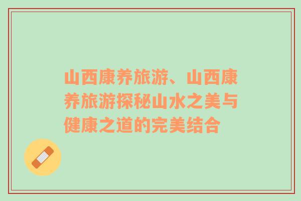 山西康養(yǎng)旅游、山西康養(yǎng)旅游探秘山水之美與健康之道的完美結(jié)合