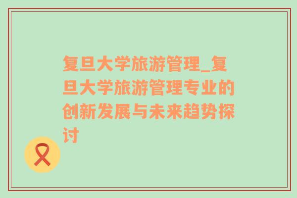 復旦大學旅游管理_復旦大學旅游管理專業(yè)的創(chuàng)新發(fā)展與未來趨勢探討