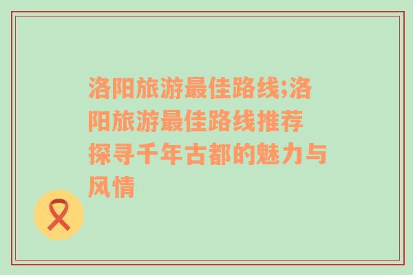 洛陽旅游最佳路線;洛陽旅游最佳路線推薦 探尋千年古都的魅力與風(fēng)情