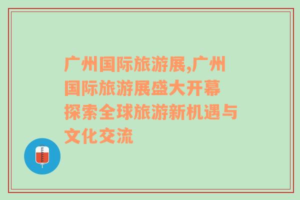 廣州國際旅游展,廣州國際旅游展盛大開幕 探索全球旅游新機遇與文化交流