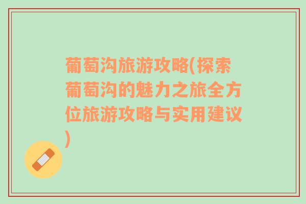 葡萄溝旅游攻略(探索葡萄溝的魅力之旅全方位旅游攻略與實(shí)用建議)