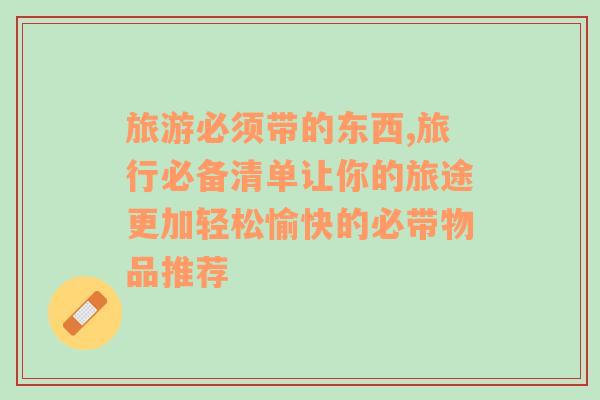 旅游必須帶的東西,旅行必備清單讓你的旅途更加輕松愉快的必帶物品推薦