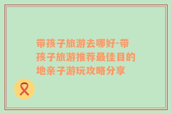 帶孩子旅游去哪好-帶孩子旅游推薦最佳目的地親子游玩攻略分享