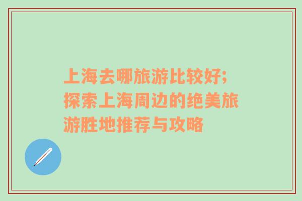 上海去哪旅游比較好;探索上海周邊的絕美旅游勝地推薦與攻略