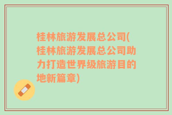 桂林旅游發(fā)展總公司(桂林旅游發(fā)展總公司助力打造世界級(jí)旅游目的地新篇章)