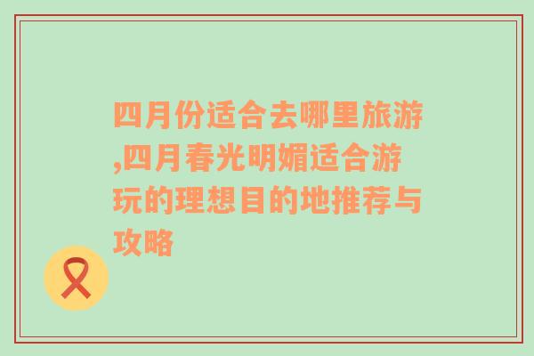 四月份適合去哪里旅游,四月春光明媚適合游玩的理想目的地推薦與攻略