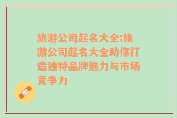 旅游公司起名大全;旅游公司起名大全助你打造獨(dú)特品牌魅力與市場競爭力