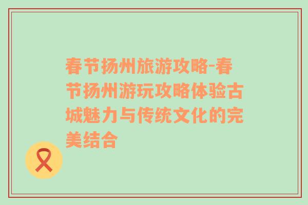 春節(jié)揚州旅游攻略-春節(jié)揚州游玩攻略體驗古城魅力與傳統(tǒng)文化的完美結合