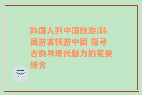 韓國人到中國旅游;韓國游客暢游中國 探尋古韻與現(xiàn)代魅力的完美結(jié)合