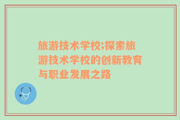 旅游技術(shù)學(xué)校;探索旅游技術(shù)學(xué)校的創(chuàng)新教育與職業(yè)發(fā)展之路