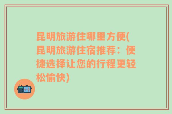 昆明旅游住哪里方便(昆明旅游住宿推薦：便捷選擇讓您的行程更輕松愉快)
