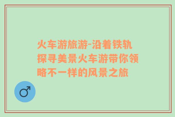 火車游旅游-沿著鐵軌探尋美景火車游帶你領(lǐng)略不一樣的風景之旅