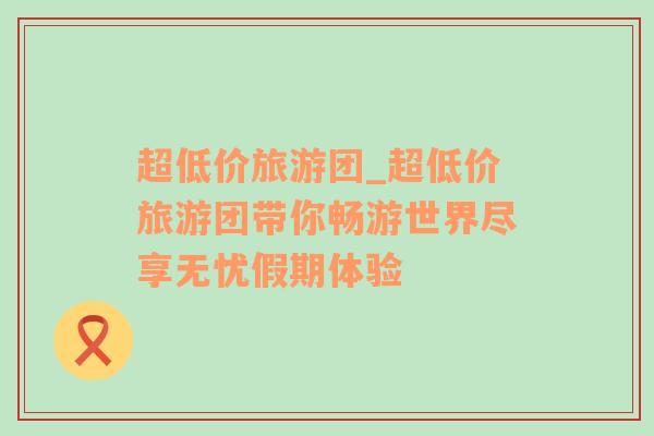 超低價(jià)旅游團(tuán)_超低價(jià)旅游團(tuán)帶你暢游世界盡享無(wú)憂(yōu)假期體驗(yàn)