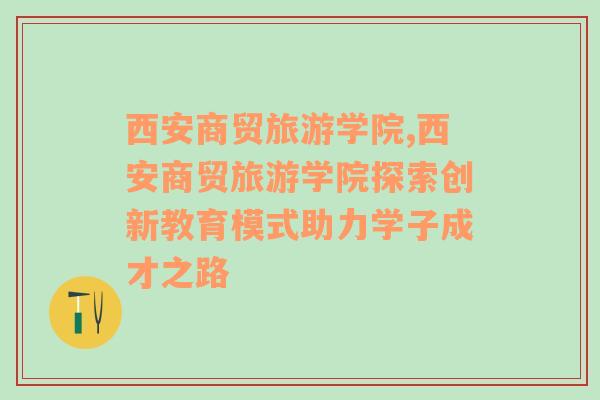 西安商貿(mào)旅游學院,西安商貿(mào)旅游學院探索創(chuàng)新教育模式助力學子成才之路