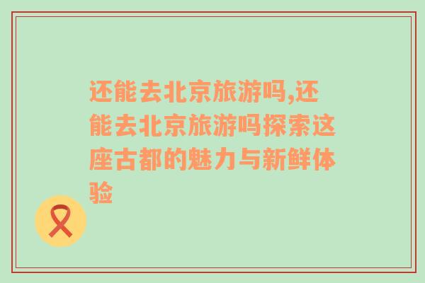 還能去北京旅游嗎,還能去北京旅游嗎探索這座古都的魅力與新鮮體驗
