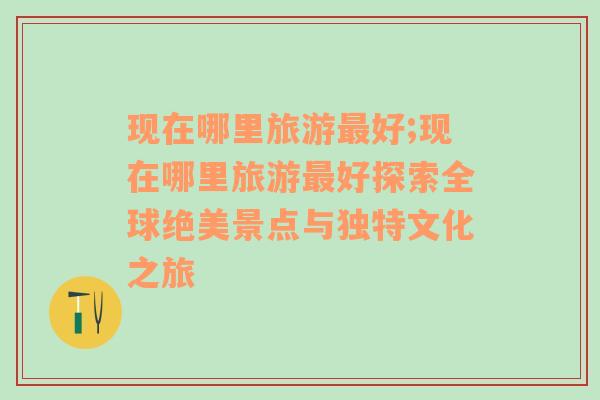 現(xiàn)在哪里旅游最好;現(xiàn)在哪里旅游最好探索全球絕美景點(diǎn)與獨(dú)特文化之旅