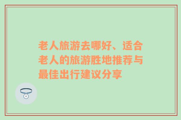 老人旅游去哪好、適合老人的旅游勝地推薦與最佳出行建議分享