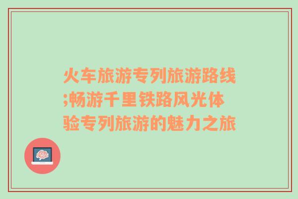 火車旅游專列旅游路線;暢游千里鐵路風光體驗專列旅游的魅力之旅