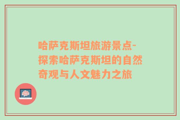 哈薩克斯坦旅游景點-探索哈薩克斯坦的自然奇觀與人文魅力之旅