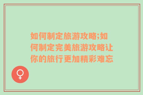 如何制定旅游攻略;如何制定完美旅游攻略讓你的旅行更加精彩難忘