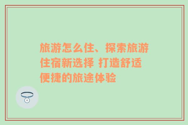旅游怎么住、探索旅游住宿新選擇 打造舒適便捷的旅途體驗