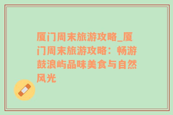廈門周末旅游攻略_廈門周末旅游攻略：暢游鼓浪嶼品味美食與自然風光
