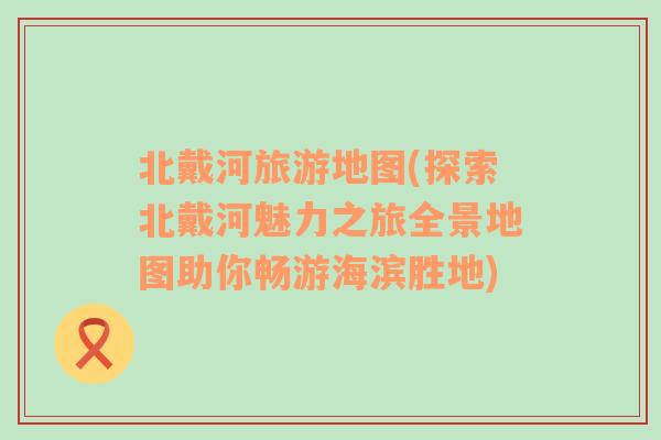 北戴河旅游地圖(探索北戴河魅力之旅全景地圖助你暢游海濱勝地)