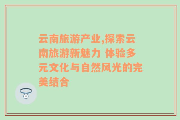 云南旅游產(chǎn)業(yè),探索云南旅游新魅力 體驗(yàn)多元文化與自然風(fēng)光的完美結(jié)合